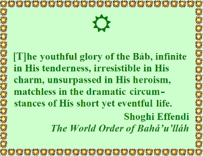 [T]he youthful glory of the Bab, infinite in His tenderness, irresistible in His charm, unsurpassed in His heroism, matchless in the dramatic circumstances of His short yet eventful life. #Glorious #TheBab #shoghieffendi